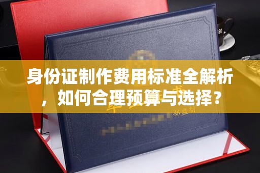 新和身份证制作费用标准全解析，如何合理预算与选择？