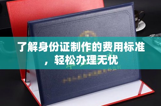 新和了解身份证制作的费用标准，轻松办理无忧