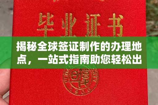 新和揭秘全球签证制作的办理地点，一站式指南助您轻松出行